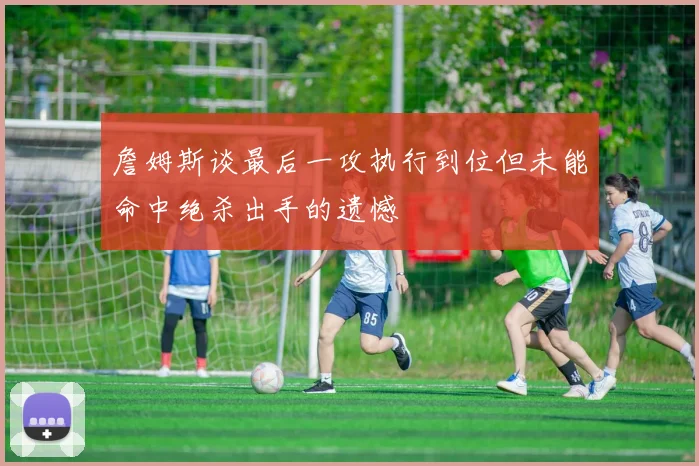 詹姆斯谈最后一攻执行到位但未能命中绝杀出手的遗憾