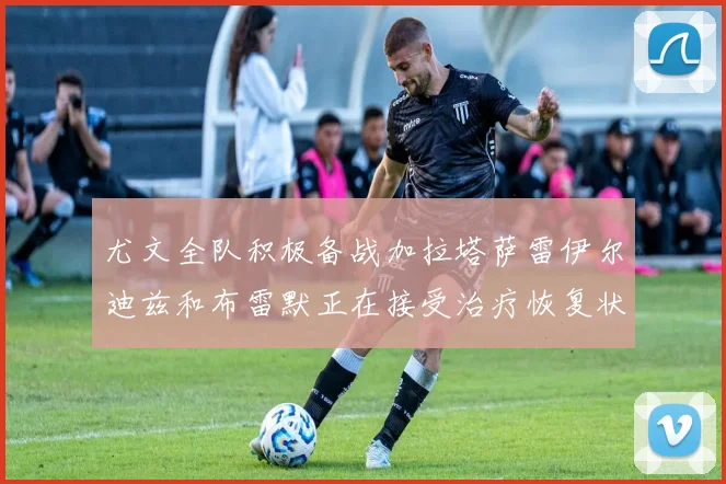 尤文全队积极备战加拉塔萨雷伊尔迪兹和布雷默正在接受治疗恢复状态