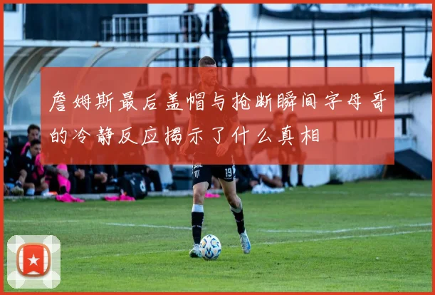 詹姆斯最后盖帽与抢断瞬间字母哥的冷静反应揭示了什么真相