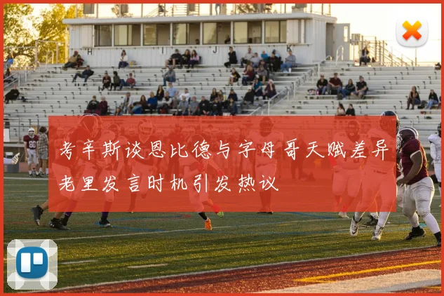 考辛斯谈恩比德与字母哥天赋差异老里发言时机引发热议