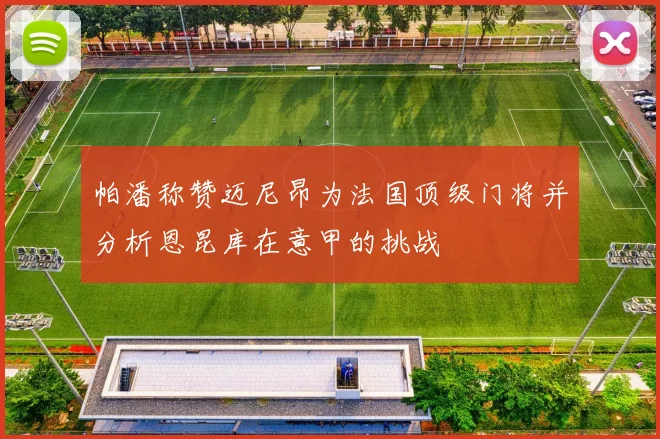 帕潘称赞迈尼昂为法国顶级门将并分析恩昆库在意甲的挑战