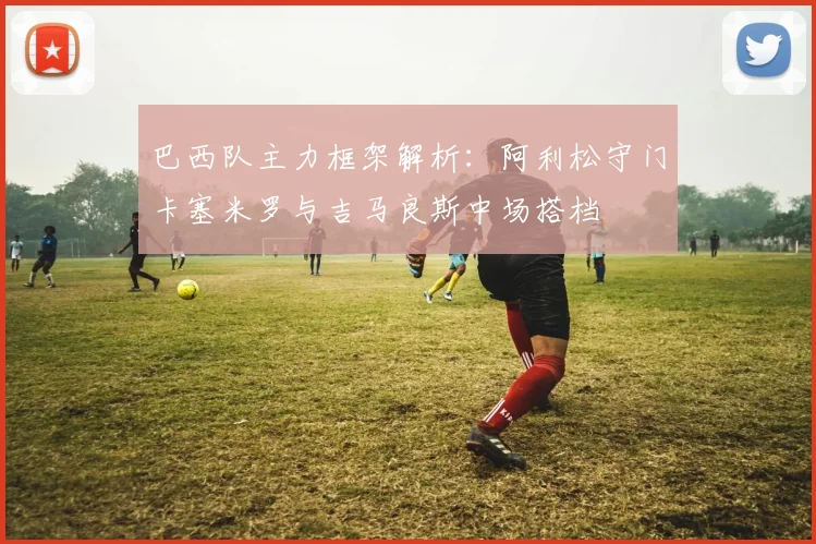 巴西队主力框架解析：阿利松守门卡塞米罗与吉马良斯中场搭档