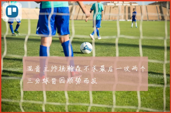 混音主帅杨瀚森不求最后一攻两个三分球皆因顺势而发