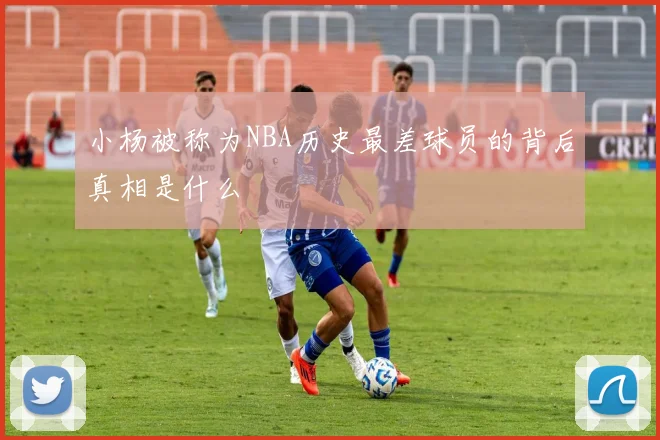 小杨被称为NBA历史最差球员的背后真相是什么