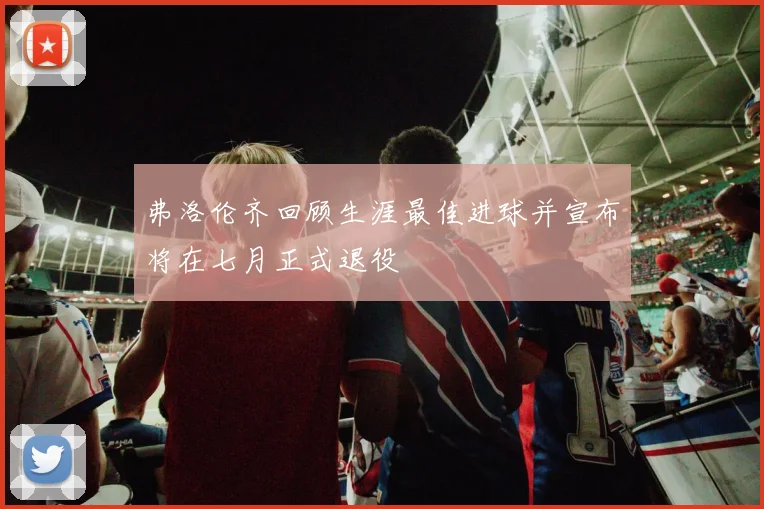 弗洛伦齐回顾生涯最佳进球并宣布将在七月正式退役