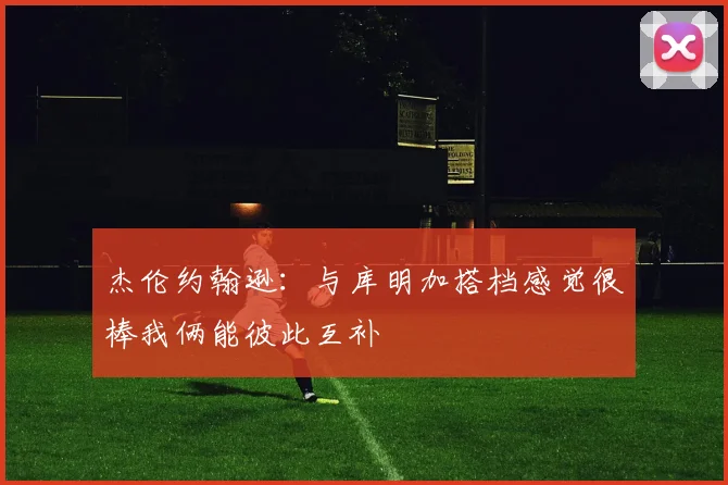 杰伦约翰逊：与库明加搭档感觉很棒我俩能彼此互补