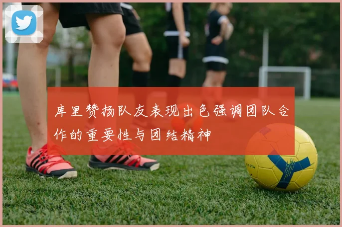 库里赞扬队友表现出色强调团队合作的重要性与团结精神