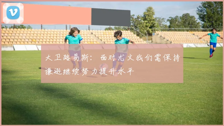 大卫路易斯：面对尤文我们需保持谦逊继续努力提升水平