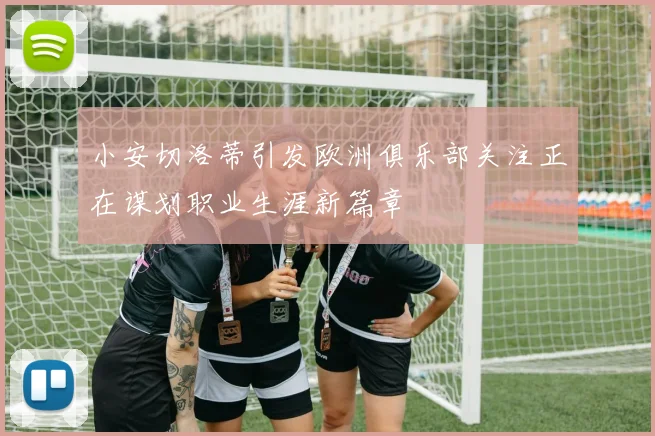 小安切洛蒂引发欧洲俱乐部关注正在谋划职业生涯新篇章