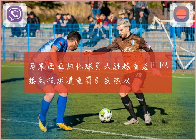 马来西亚归化球员大胜越南后FIFA接到投诉遭重罚引发热议