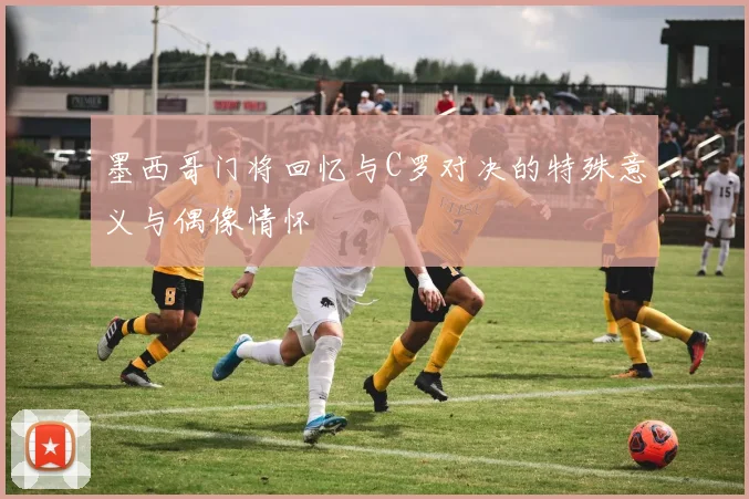 墨西哥门将回忆与C罗对决的特殊意义与偶像情怀