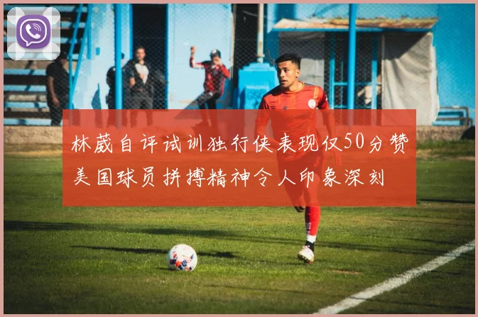林葳自评试训独行侠表现仅50分赞美国球员拼搏精神令人印象深刻