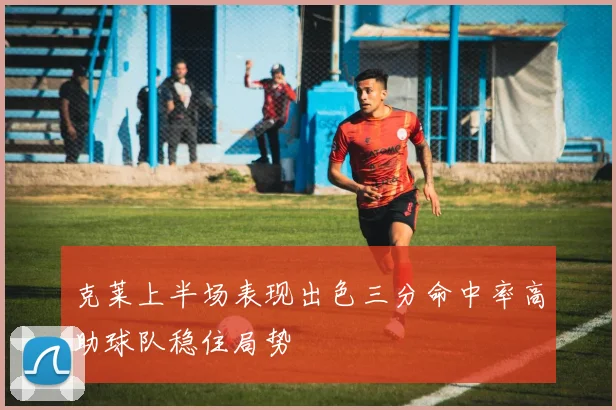 克莱上半场表现出色三分命中率高助球队稳住局势