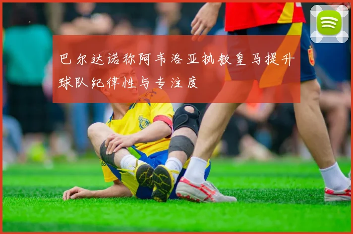 巴尔达诺称阿韦洛亚执教皇马提升球队纪律性与专注度