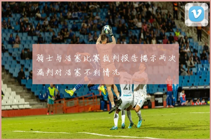 骑士与活塞比赛裁判报告揭示两次漏判对活塞不利情况