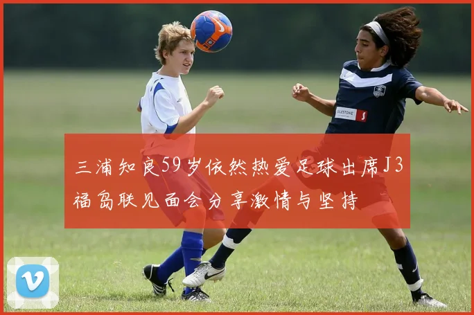 三浦知良59岁依然热爱足球出席J3福岛联见面会分享激情与坚持