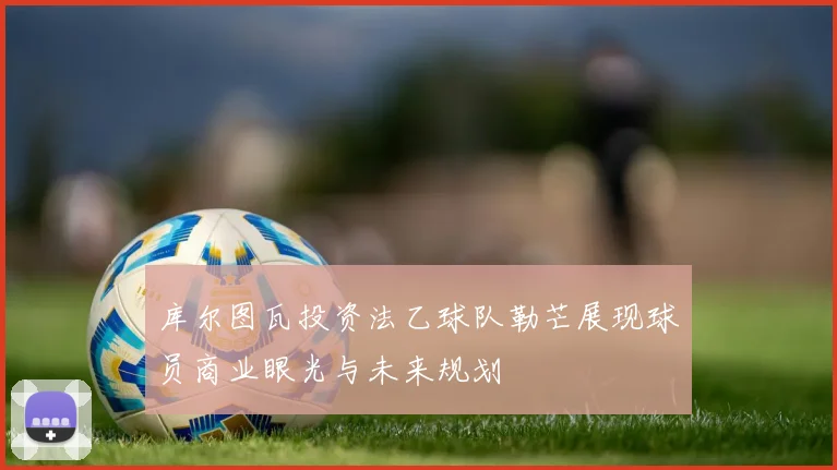 库尔图瓦投资法乙球队勒芒展现球员商业眼光与未来规划