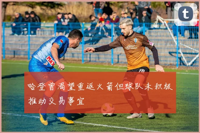 哈登曾渴望重返火箭但球队未积极推动交易事宜