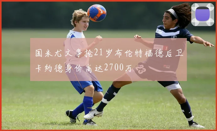国米尤文争抢21岁布伦特福德后卫卡约德身价高达2700万