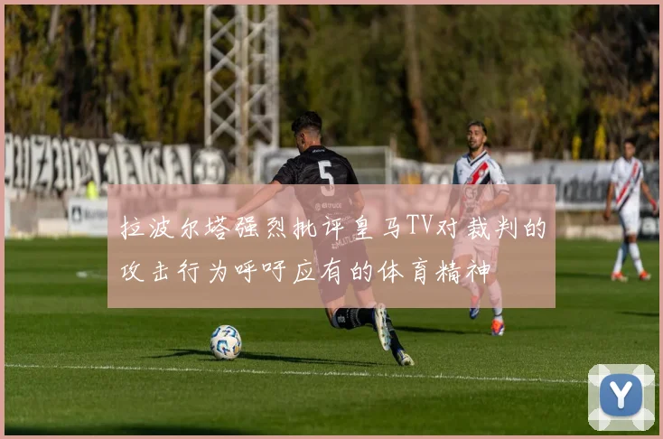拉波尔塔强烈批评皇马TV对裁判的攻击行为呼吁应有的体育精神