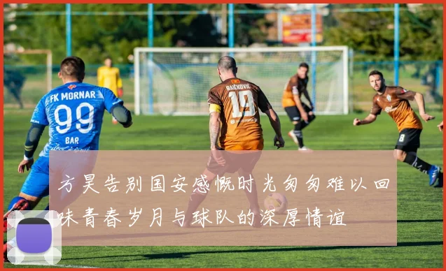 方昊告别国安感慨时光匆匆难以回味青春岁月与球队的深厚情谊