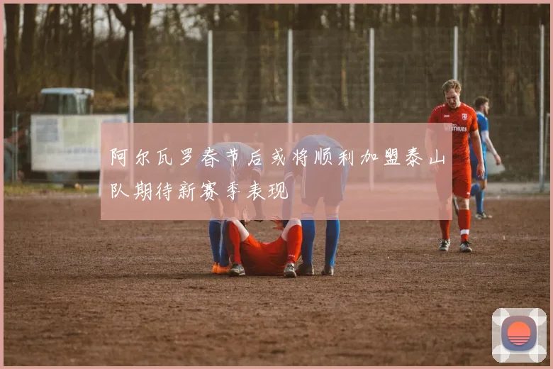 阿尔瓦罗春节后或将顺利加盟泰山队期待新赛季表现