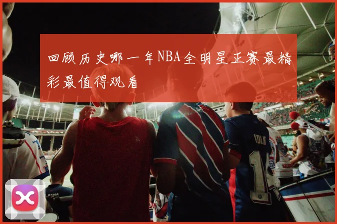 回顾历史哪一年NBA全明星正赛最精彩最值得观看