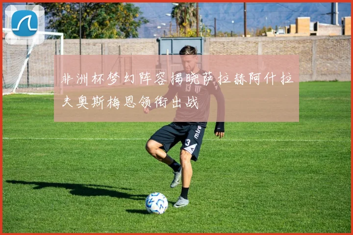 非洲杯梦幻阵容揭晓萨拉赫阿什拉夫奥斯梅恩领衔出战
