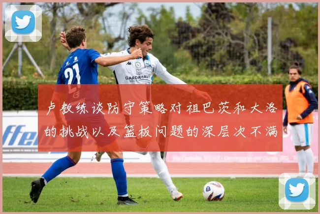 卢教练谈防守策略对祖巴茨和大洛的挑战以及篮板问题的深层次不满