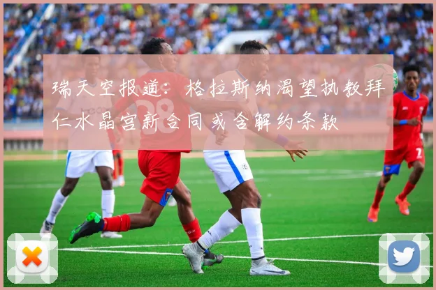 瑞天空报道：格拉斯纳渴望执教拜仁水晶宫新合同或含解约条款