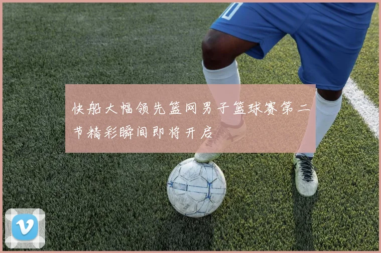 快船大幅领先篮网男子篮球赛第二节精彩瞬间即将开启