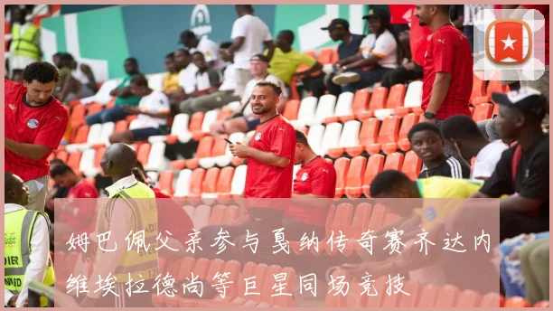 姆巴佩父亲参与戛纳传奇赛齐达内维埃拉德尚等巨星同场竞技