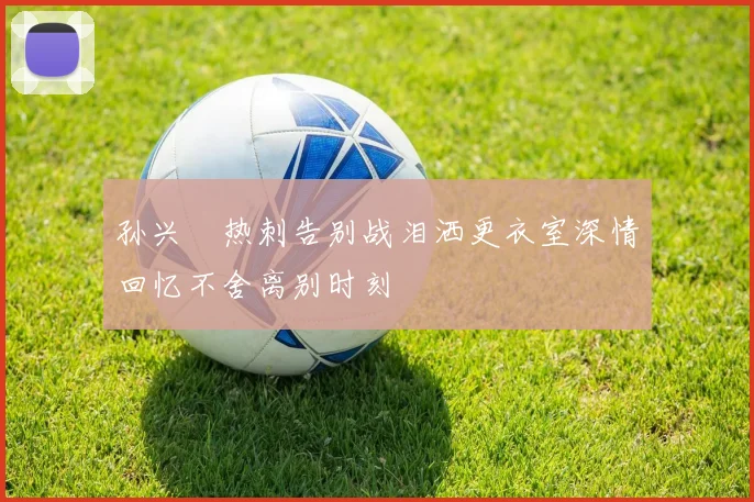 孙兴慜热刺告别战泪洒更衣室深情回忆不舍离别时刻