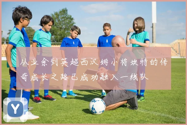 从业余到英超西汉姆小将坎特的传奇成长之路已成功融入一线队