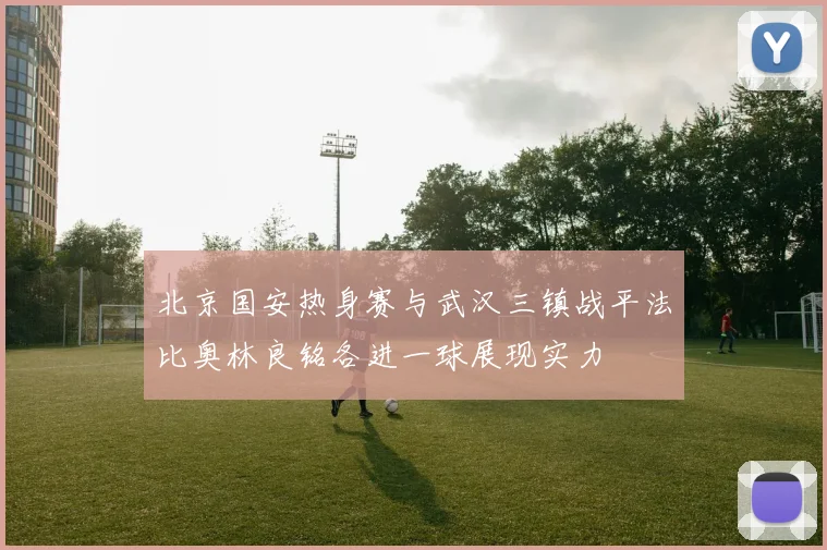 北京国安热身赛与武汉三镇战平法比奥林良铭各进一球展现实力