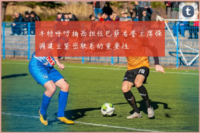 丰特呼吁梅西担任巴萨名誉主席强调建立紧密联系的重要性