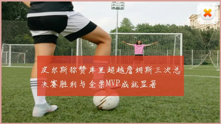 皮尔斯称赞库里超越詹姆斯三次总决赛胜利与全票MVP成就显著