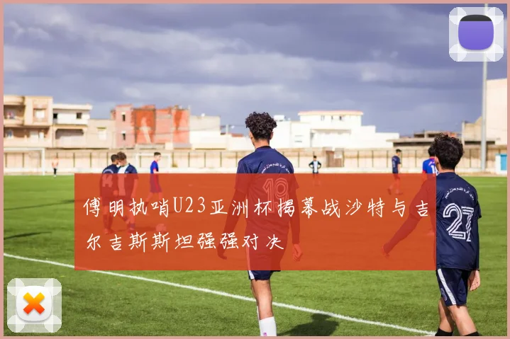 傅明执哨U23亚洲杯揭幕战沙特与吉尔吉斯斯坦强强对决